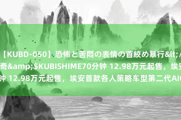 【KUBD-050】恐怖と苦悶の表情の首絞め暴行</a>2013-03-18幻奇&$KUBISHIME70分钟 12.98万元起售，埃安首款各人策略车型第二代AION V上市