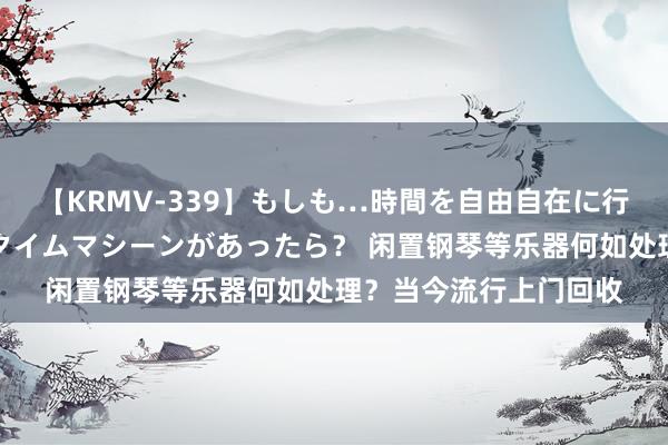 【KRMV-339】もしも…時間を自由自在に行ったり来たりできるタイムマシーンがあったら？ 闲置钢琴等乐器何如处理？当今流行上门回收