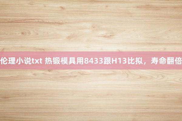 伦理小说txt 热锻模具用8433跟H13比拟，寿命翻倍