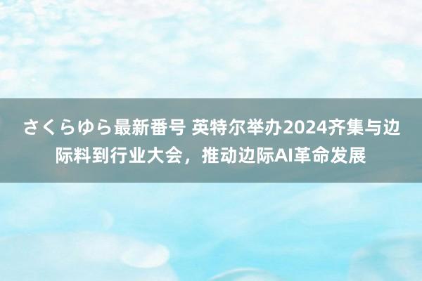 さくらゆら最新番号 英特尔举办2024齐集与边际料到行业大会，推动边际AI革命发展