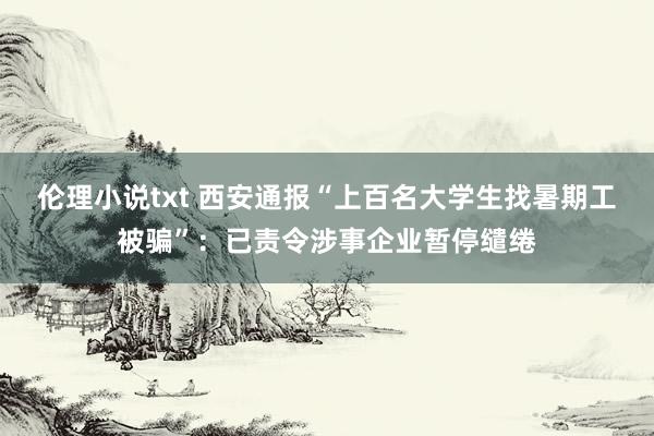 伦理小说txt 西安通报“上百名大学生找暑期工被骗”：已责令涉事企业暂停缱绻