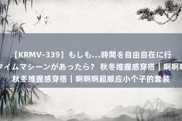 【KRMV-339】もしも…時間を自由自在に行ったり来たりできるタイムマシーンがあったら？ 秋冬维握感穿搭｜啊啊啊超顺应小个子的套装