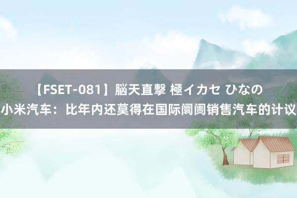 【FSET-081】脳天直撃 極イカセ ひなの 小米汽车：比年内还莫得在国际阛阓销售汽车的计议