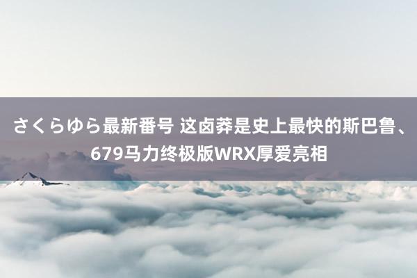 さくらゆら最新番号 这卤莽是史上最快的斯巴鲁、679马力终极版WRX厚爱亮相