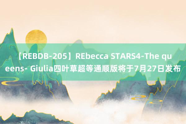 【REBDB-205】REbecca STARS4-The queens- Giulia四叶草超等通顺版将于7月27日发布