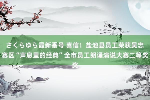 さくらゆら最新番号 喜信！盐池县员工荣获吴忠赛区“声息里的经典”全市员工朗诵演说大赛二等奖