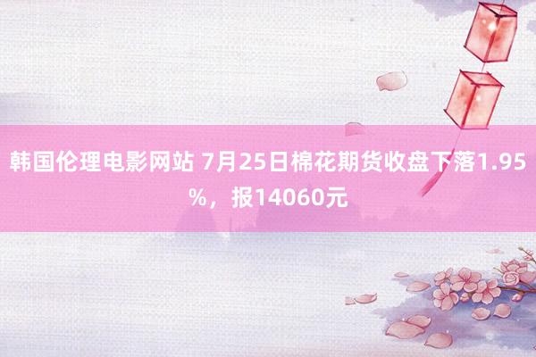 韩国伦理电影网站 7月25日棉花期货收盘下落1.95%，报14060元