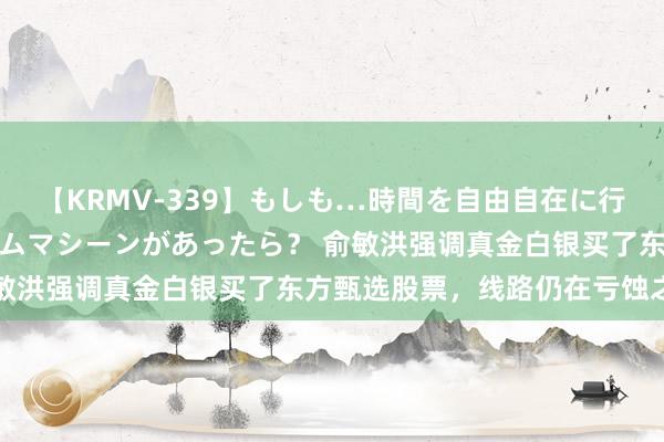 【KRMV-339】もしも…時間を自由自在に行ったり来たりできるタイムマシーンがあったら？ 俞敏洪强调真金白银买了东方甄选股票，线路仍在亏蚀之中