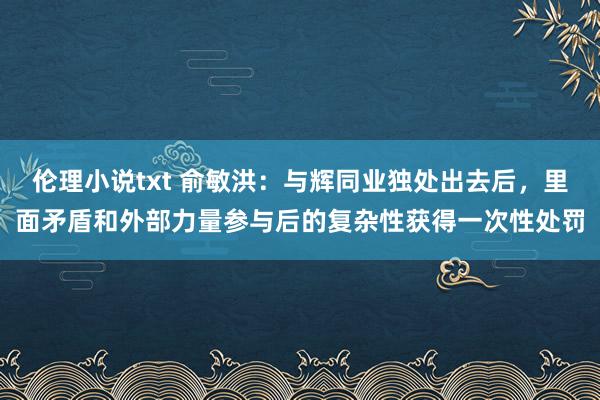 伦理小说txt 俞敏洪：与辉同业独处出去后，里面矛盾和外部力量参与后的复杂性获得一次性处罚