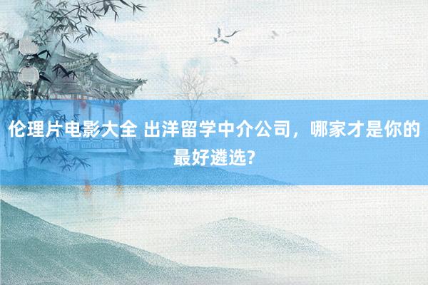 伦理片电影大全 出洋留学中介公司，哪家才是你的最好遴选?