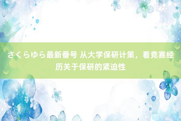 さくらゆら最新番号 从大学保研计策，看竞赛经历关于保研的紧迫性