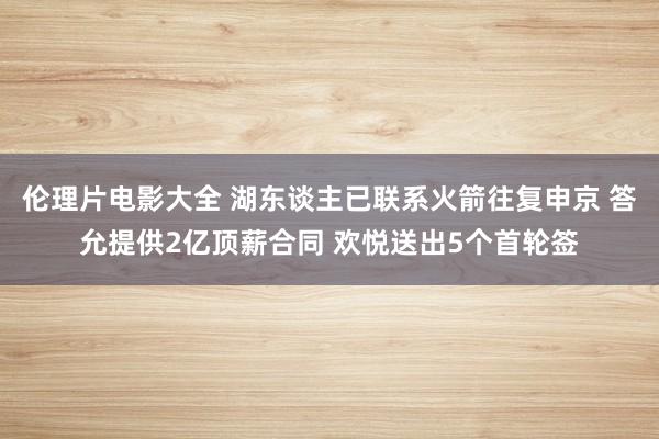 伦理片电影大全 湖东谈主已联系火箭往复申京 答允提供2亿顶薪合同 欢悦送出5个首轮签