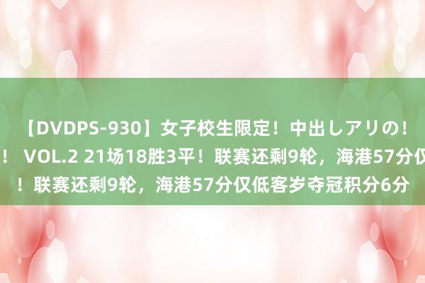 【DVDPS-930】女子校生限定！中出しアリの！腰フリダンス甲痴園！ VOL.2 21场18胜3平！联赛还剩9轮，海港57分仅低客岁夺冠积分6分