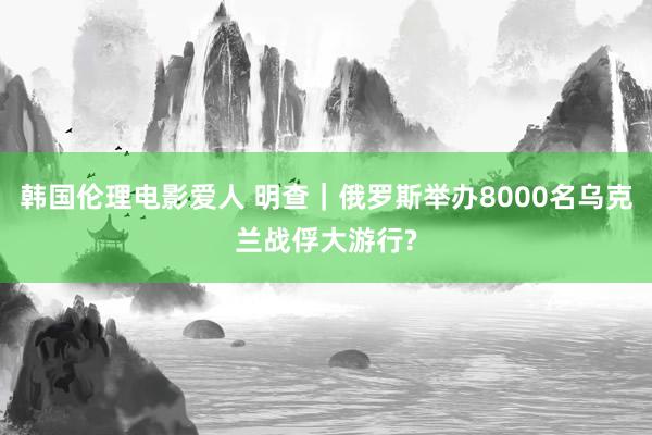 韩国伦理电影爱人 明查｜俄罗斯举办8000名乌克兰战俘大游行?