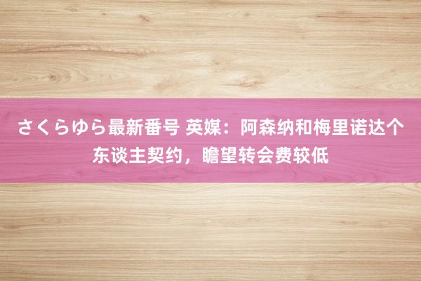 さくらゆら最新番号 英媒：阿森纳和梅里诺达个东谈主契约，瞻望转会费较低