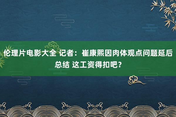 伦理片电影大全 记者：崔康熙因肉体观点问题延后总结 这工资得扣吧？