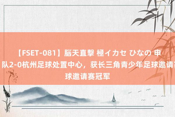 【FSET-081】脳天直撃 極イカセ ひなの 申花U11队2-0杭州足球处置中心，获长三角青少年足球邀请赛冠军