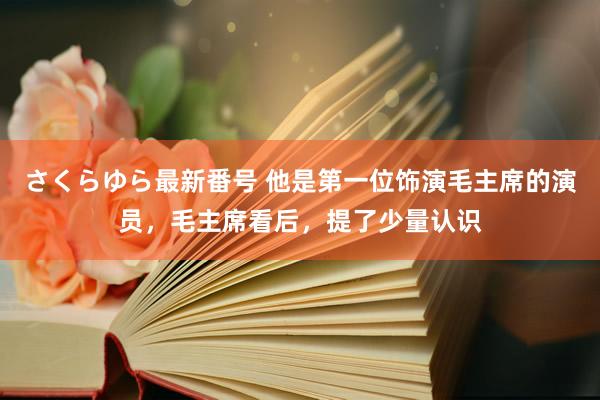 さくらゆら最新番号 他是第一位饰演毛主席的演员，毛主席看后，提了少量认识