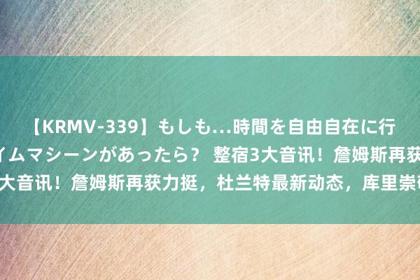 【KRMV-339】もしも…時間を自由自在に行ったり来たりできるタイムマシーンがあったら？ 整宿3大音讯！詹姆斯再获力挺，杜兰特最新动态，库里崇敬发声