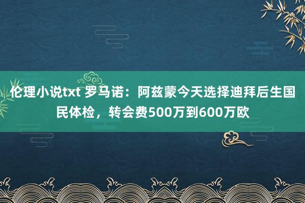 伦理小说txt 罗马诺：阿兹蒙今天选择迪拜后生国民体检，转会费500万到600万欧