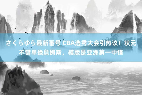 さくらゆら最新番号 CBA选秀大会引热议！状元不错单换詹姆斯，模版是亚洲第一中锋