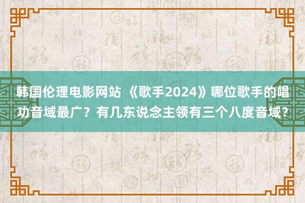 韩国伦理电影网站 《歌手2024》哪位歌手的唱功音域最广？有几东说念主领有三个八度音域？