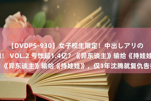 【DVDPS-930】女子校生限定！中出しアリの！腰フリダンス甲痴園！ VOL.2 亏蚀超1.4亿？《异东谈主》输给《持娃娃》，仅1年沈腾就复仇告捷了