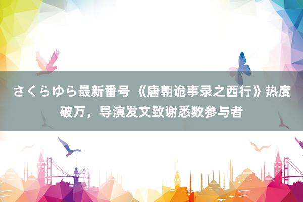 さくらゆら最新番号 《唐朝诡事录之西行》热度破万，导演发文致谢悉数参与者