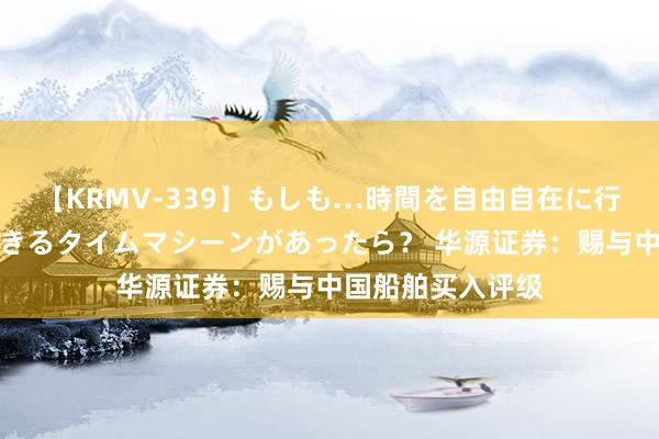 【KRMV-339】もしも…時間を自由自在に行ったり来たりできるタイムマシーンがあったら？ 华源证券：赐与中国船舶买入评级