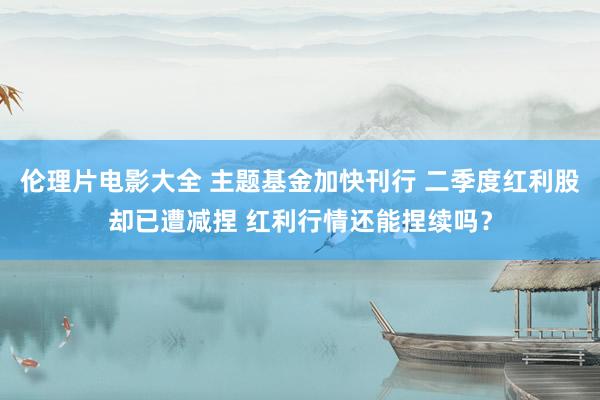 伦理片电影大全 主题基金加快刊行 二季度红利股却已遭减捏 红利行情还能捏续吗？