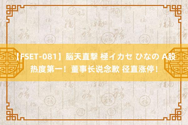 【FSET-081】脳天直撃 極イカセ ひなの A股热度第一！董事长说念歉 径直涨停！