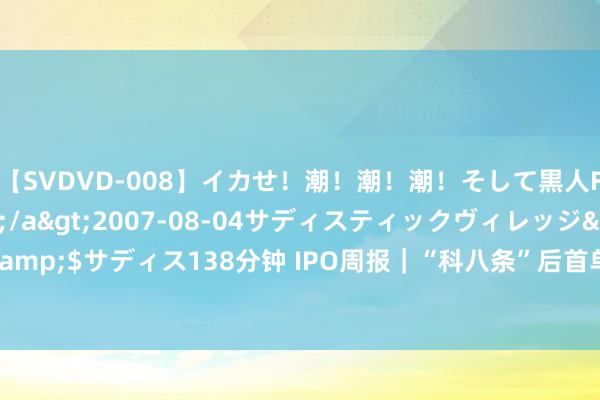 【SVDVD-008】イカせ！潮！潮！潮！そして黒人FUCK！2 ひなの</a>2007-08-04サディスティックヴィレッジ&$サディス138分钟 IPO周报｜“科八条”后首单IPO本周上会 C919供应商将闯关