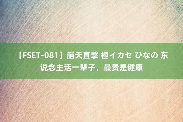 【FSET-081】脳天直撃 極イカセ ひなの 东说念主活一辈子，最贵是健康