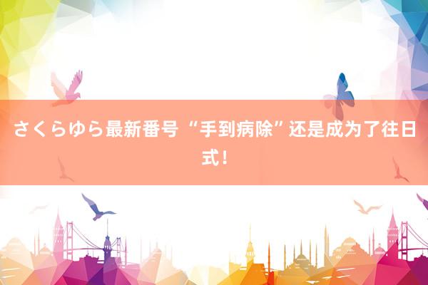 さくらゆら最新番号 “手到病除”还是成为了往日式！