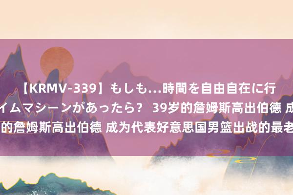 【KRMV-339】もしも…時間を自由自在に行ったり来たりできるタイムマシーンがあったら？ 39岁的詹姆斯高出伯德 成为代表好意思国男篮出战的最老球员