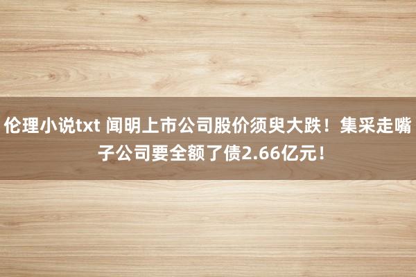 伦理小说txt 闻明上市公司股价须臾大跌！集采走嘴 子公司要全额了债2.66亿元！