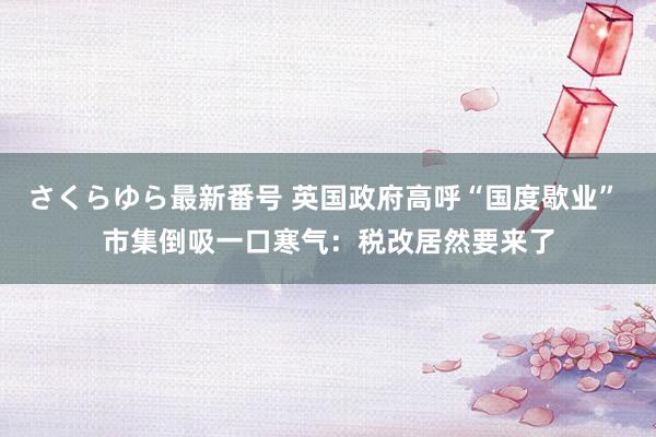 さくらゆら最新番号 英国政府高呼“国度歇业” 市集倒吸一口寒气：税改居然要来了