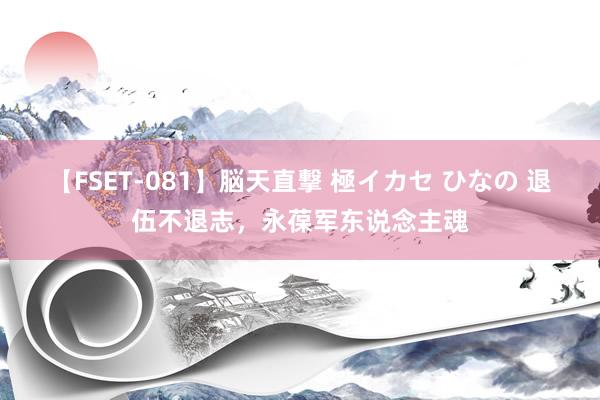 【FSET-081】脳天直撃 極イカセ ひなの 退伍不退志，永葆军东说念主魂