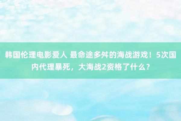 韩国伦理电影爱人 最命途多舛的海战游戏！5次国内代理暴死，大海战2资格了什么？