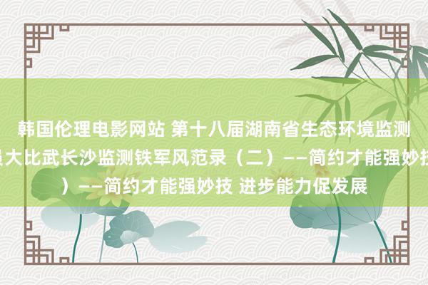 韩国伦理电影网站 第十八届湖南省生态环境监测专科时候东谈主员大比武长沙监测铁军风范录（二）——简约才能强妙技 进步能力促发展