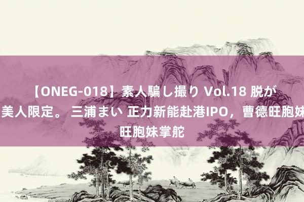 【ONEG-018】素人騙し撮り Vol.18 脱がし屋 美人限定。 三浦まい 正力新能赴港IPO，曹德旺胞妹掌舵