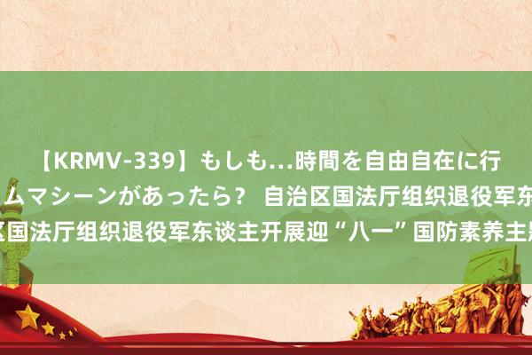 【KRMV-339】もしも…時間を自由自在に行ったり来たりできるタイムマシーンがあったら？ 自治区国法厅组织退役军东谈主开展迎“八一”国防素养主题行动