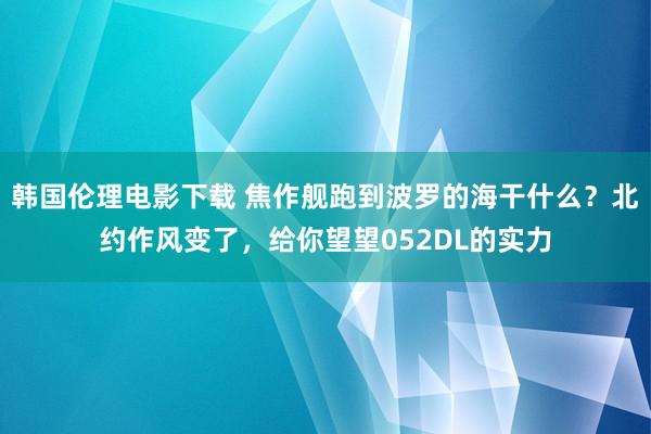 韩国伦理电影下载 焦作舰跑到波罗的海干什么？北约作风变了，给你望望052DL的实力