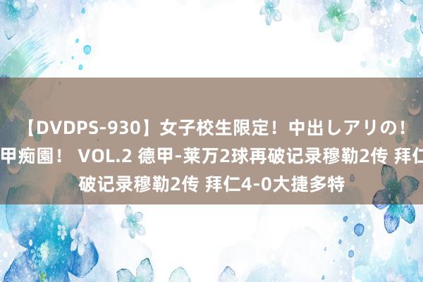 【DVDPS-930】女子校生限定！中出しアリの！腰フリダンス甲痴園！ VOL.2 德甲-莱万2球再破记录穆勒2传 拜仁4-0大捷多特