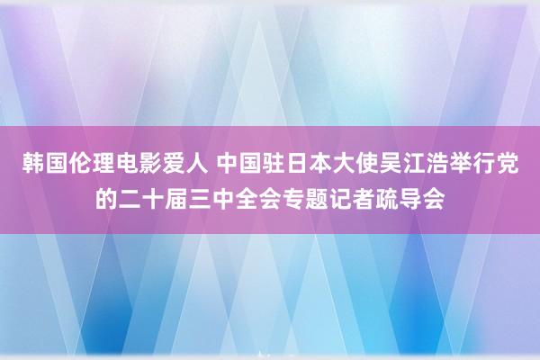 韩国伦理电影爱人 中国驻日本大使吴江浩举行党的二十届三中全会专题记者疏导会