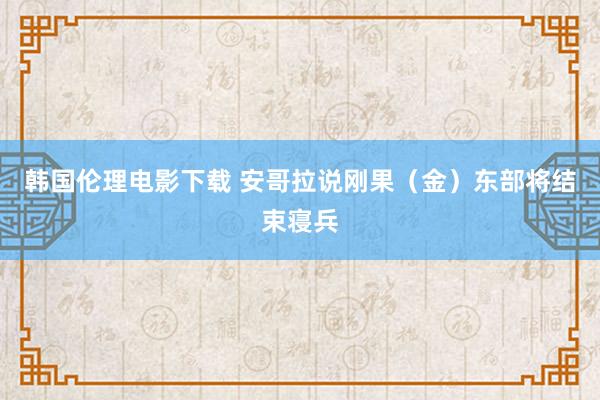 韩国伦理电影下载 安哥拉说刚果（金）东部将结束寝兵