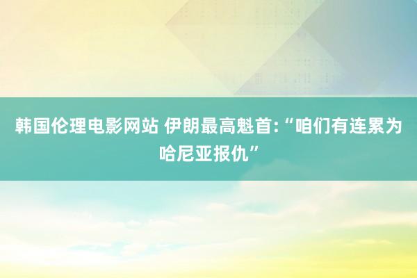 韩国伦理电影网站 伊朗最高魁首:“咱们有连累为哈尼亚报仇”