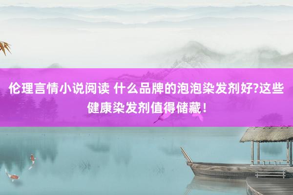 伦理言情小说阅读 什么品牌的泡泡染发剂好?这些健康染发剂值得储藏！