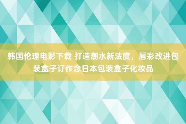 韩国伦理电影下载 打造潮水新法度，唇彩改进包装盒子订作念日本包装盒子化妆品