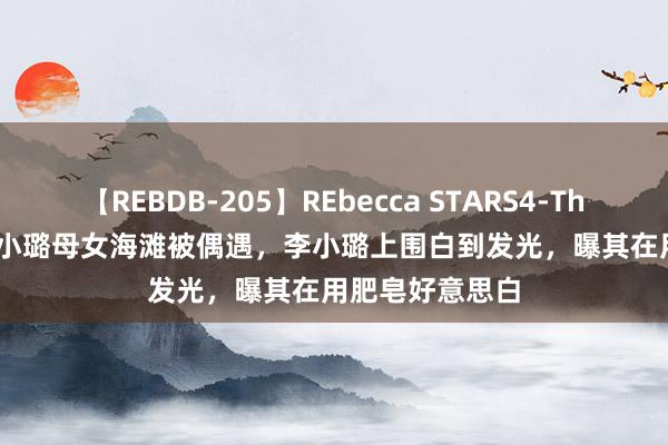 【REBDB-205】REbecca STARS4-The queens- 李小璐母女海滩被偶遇，李小璐上围白到发光，曝其在用肥皂好意思白